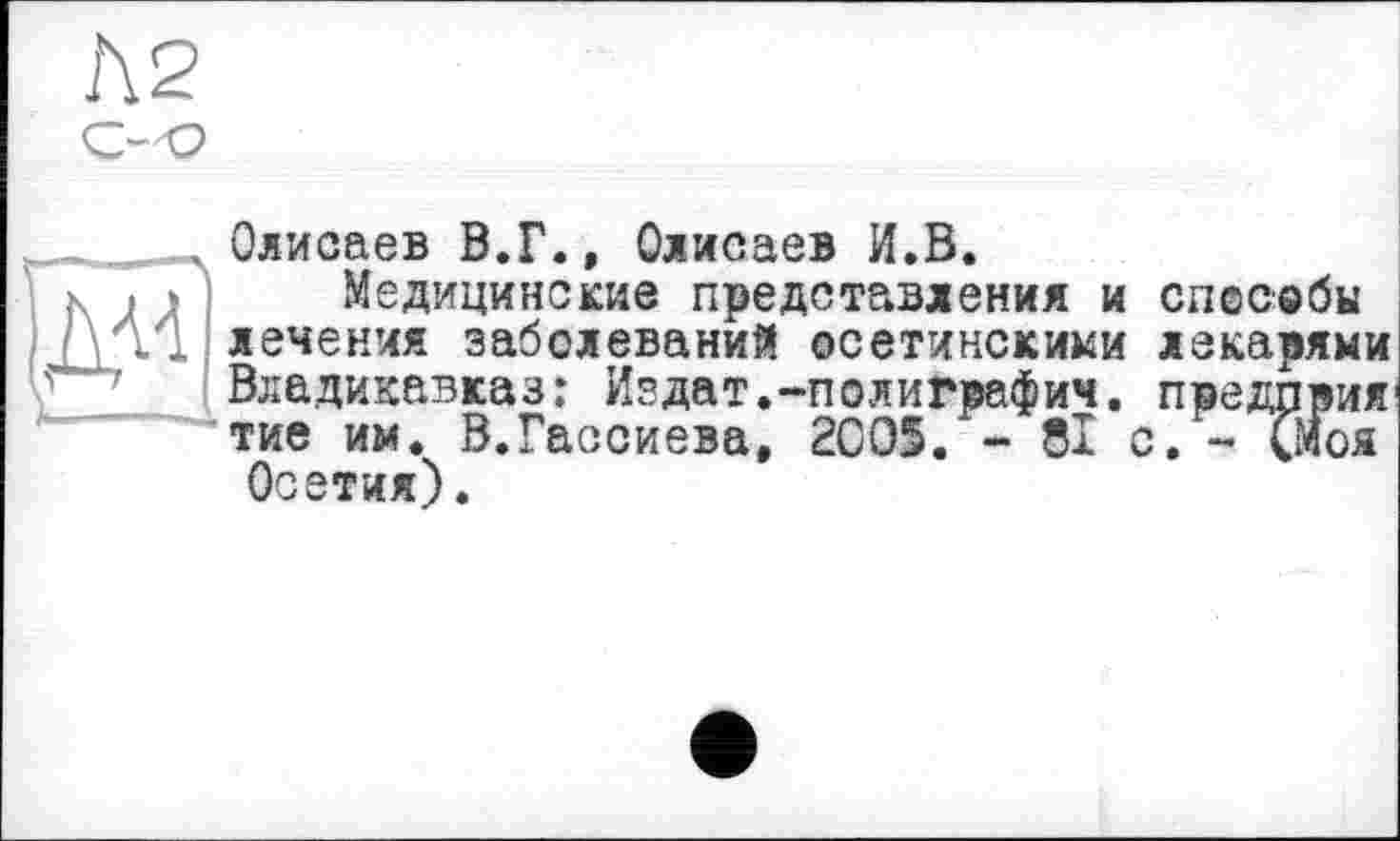 ﻿Олисаев В.Г., Олисаев И.В.
Медицинские представления и способы лечения заболеваний осетинскими лекарями Владикавказ: Издат.-полиграфии. предприя тие им. В.Гассиева, 2005. - 81 с. - (Моя Осетия).